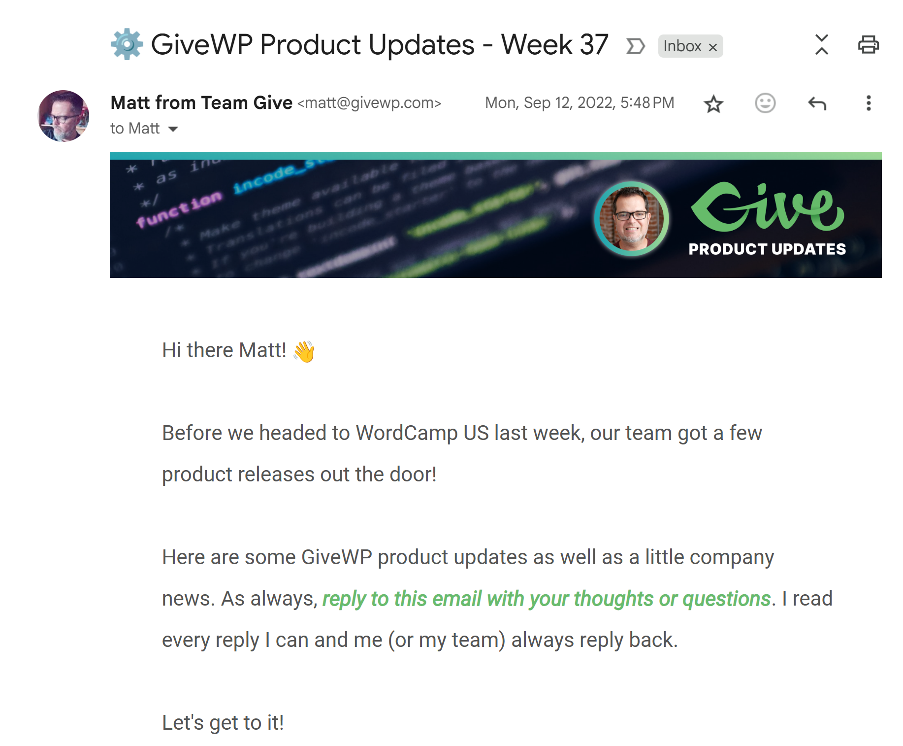 Screenshot of a product email from me at GiveWP. Subject: GiveWP Product Updates - Week 37. Text:
Hi there Matt!
Before we headed to WordCamp US last week, our team got a few product releases out the door!
Here are some GiveWP product updates as well as a little company news. As always, reply to this email with your thoughts or questions. I read every reply I can and me (or my team) always reply back.
Let's get to it!